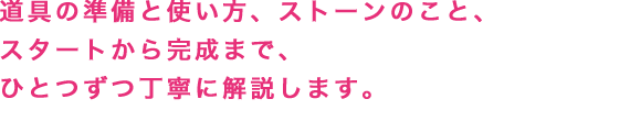 道具の準備と使い方、ストーンのこと、スタートから完成まで、ひとつずつ丁寧に解説します。