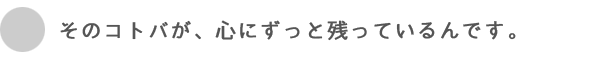 そのコトバが、心にずっと残ってるんです。