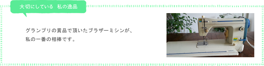 私が大切にしている 私の逸品「グランプリの賞品で頂いたブラザーミシンが、私の一番の相棒です。」
