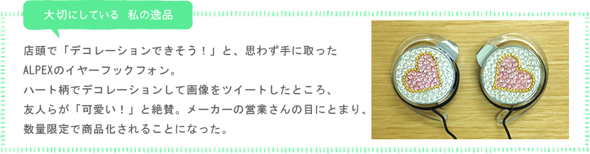 私が大切にしている 私の逸品「店頭で「デコレーションできそう！」と、思わず手に取ったALPEXのイヤーフックフォン。ハート柄でデコレーションして画像をツイートしたところ、友人らが「可愛い！」と絶賛。メーカーの営業さんの目にとまり、数量限定で商品化されることになった。