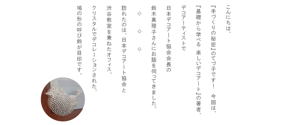 こんにちは、『手づくりの秘密』のてづ子です！今回は、『基礎から学べる　楽しいデコアート』の著者、デコアーティストで日本デコアート協会会長の鈴木真理子さんにお話を伺ってきました。